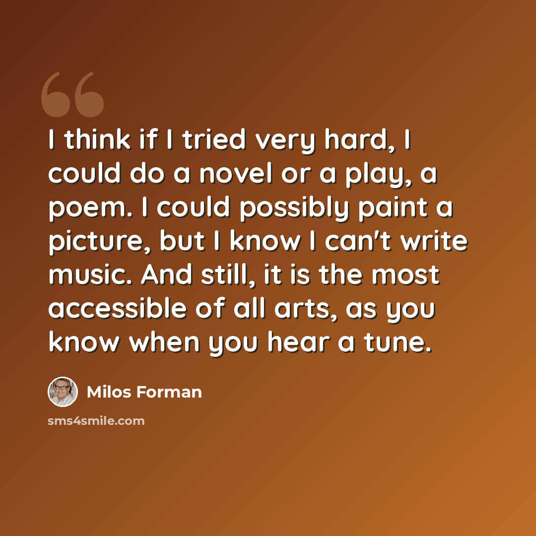 “I think if I tried very hard, I could do a novel or a play, a poem. I could possibly paint a picture, but I know I can't write music. And still, it is the most accessible of all arts, as you know when you hear a tune.” quote by Milos Forman