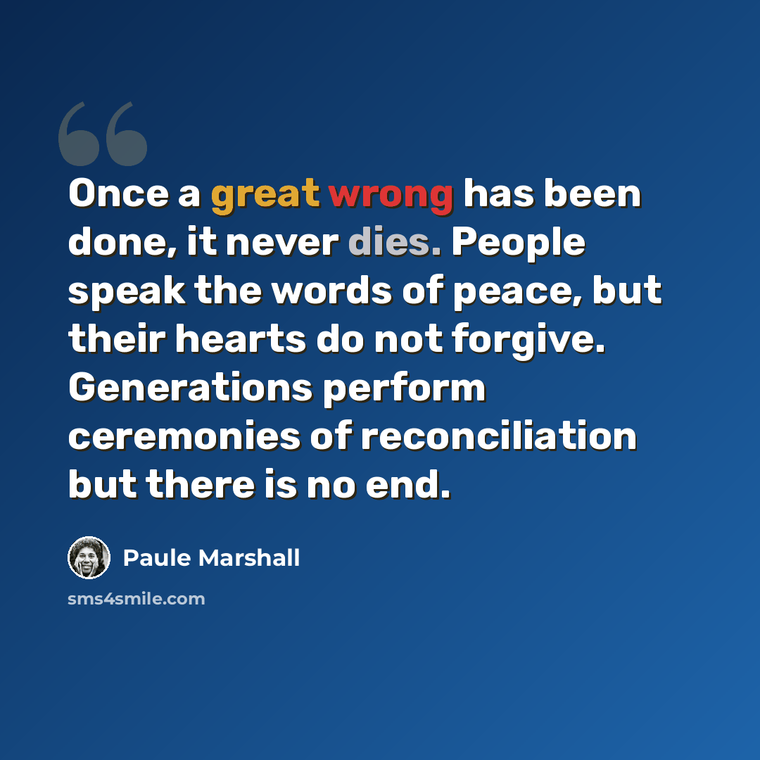 “Once a great wrong has been done, it never dies. People speak the words of peace, but their hearts do not forgive. Generations perform ceremonies of reconciliation but there is no end.” quote by Paule Marshall