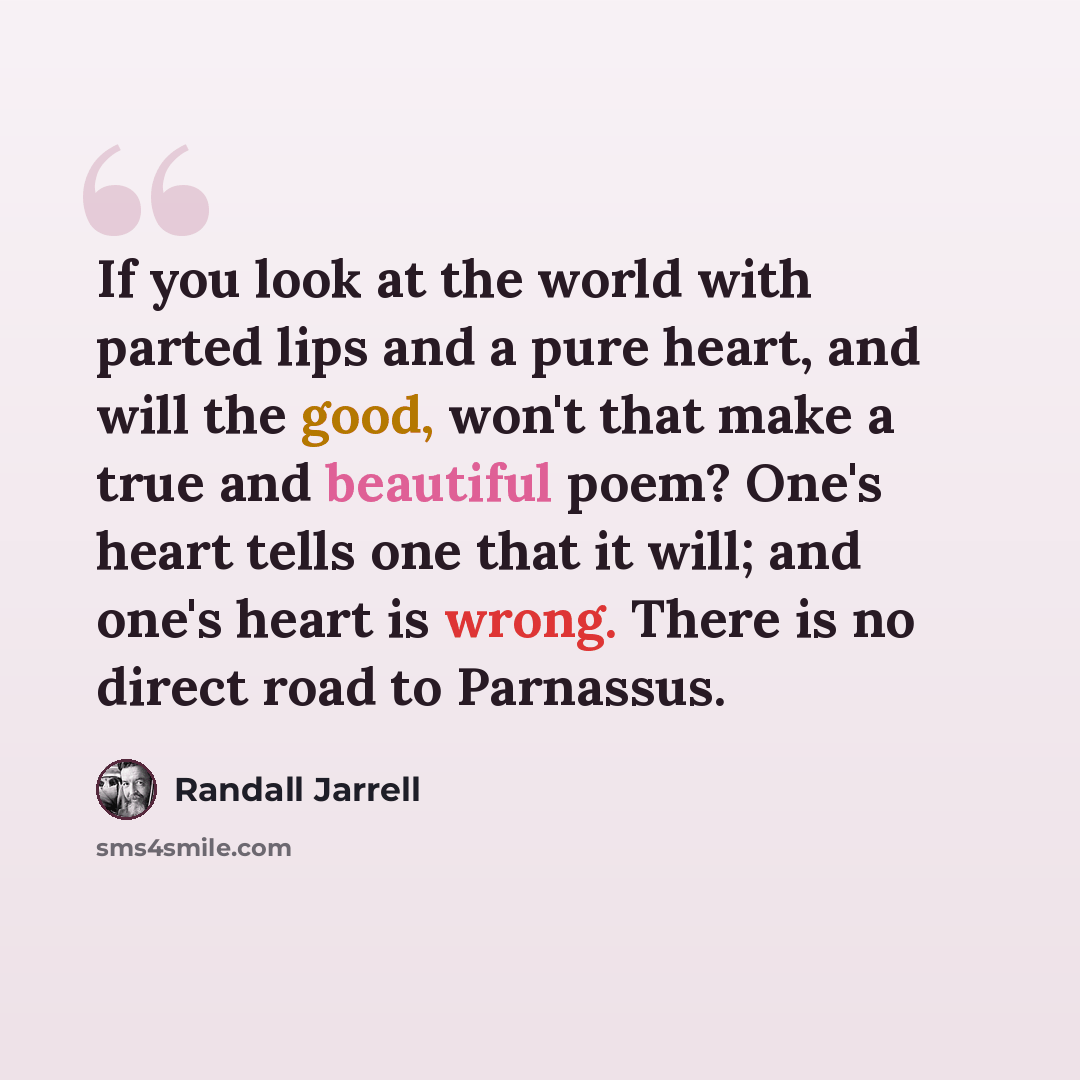 “If you look at the world with parted lips and a pure heart, and will the good, won't that make a true and beautiful poem? One's heart tells one that it will; and one's heart is wrong. There is no direct road to Parnassus.” quote by Randall Jarrell