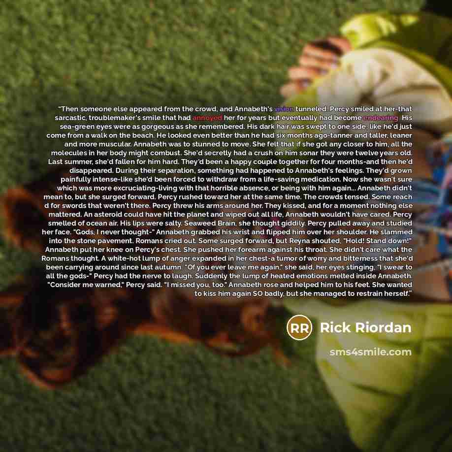 “Then someone else appeared from the crowd, and Annabeth's vision tunneled. Percy smiled at her-that sarcastic, troublemaker's smile that had annoyed her for years but eventually had become endearing. His sea-green eyes were as gorgeous as she remembered. His dark hair was swept to one side, like…” quote by Rick Riordan