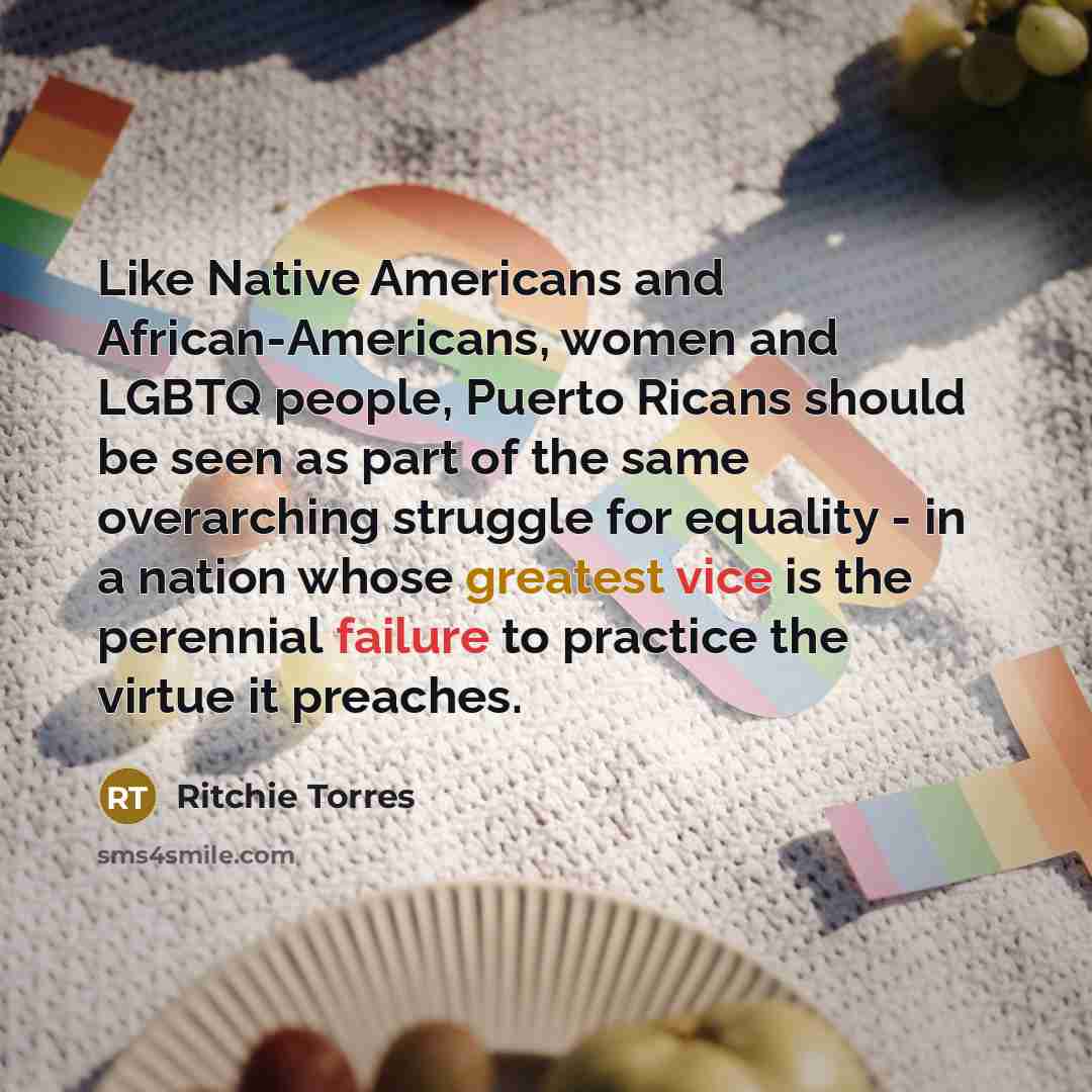“Like Native Americans and African-Americans, women and LGBTQ people, Puerto Ricans should be seen as part of the same overarching struggle for equality - in a nation whose greatest vice is the perennial failure to practice the virtue it preaches.” quote by Ritchie Torres