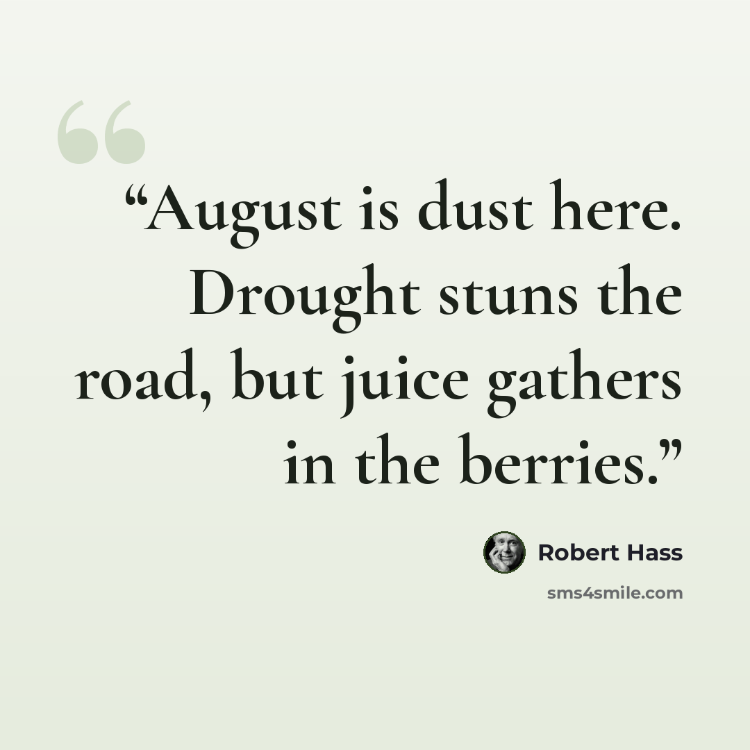 “August is dust here. Drought stuns the road, but juice gathers in the berries.” quote by Robert Hass
