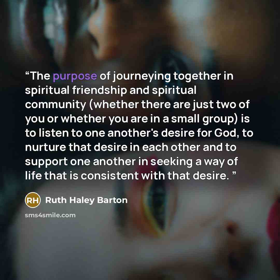 “The purpose of journeying together in spiritual friendship and spiritual community (whether there are just two of you or whether you are in a small group) is to listen to one another's desire for God, to nurture that desire in each other and to support one another in seeking a way of life that is…” quote by Ruth Haley Barton