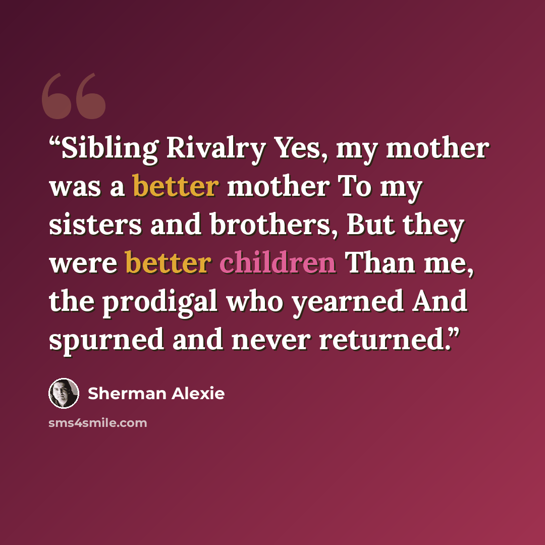 “Sibling Rivalry Yes, my mother was a better mother To my sisters and brothers, But they were better children Than me, the prodigal who yearned And spurned and never returned.” quote by Sherman Alexie