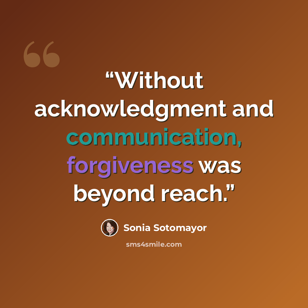 “Without acknowledgment and communication, forgiveness was beyond reach.” quote by Sonia Sotomayor