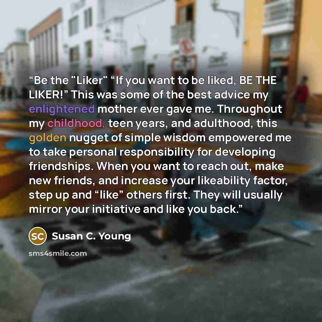 “Be the "Liker" “If you want to be liked, BE THE LIKER!” This was some of the best advice my enlightened mother ever gave me. Throughout my childhood, teen years, and adulthood, this golden nugget of simple wisdom empowered me to take personal responsibility for developing friendships. When you…” quote by Susan C. Young