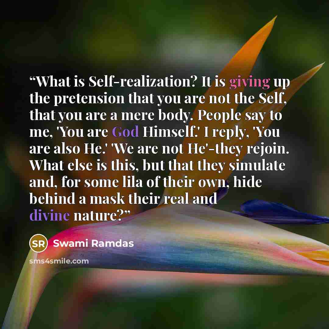 “What is Self-realization? It is giving up the pretension that you are not the Self, that you are a mere body. People say to me, 'You are God Himself.' I reply, 'You are also He.' 'We are not He'-they rejoin. What else is this, but that they simulate and, for some lila of their own, hide behind a…” quote by Swami Ramdas