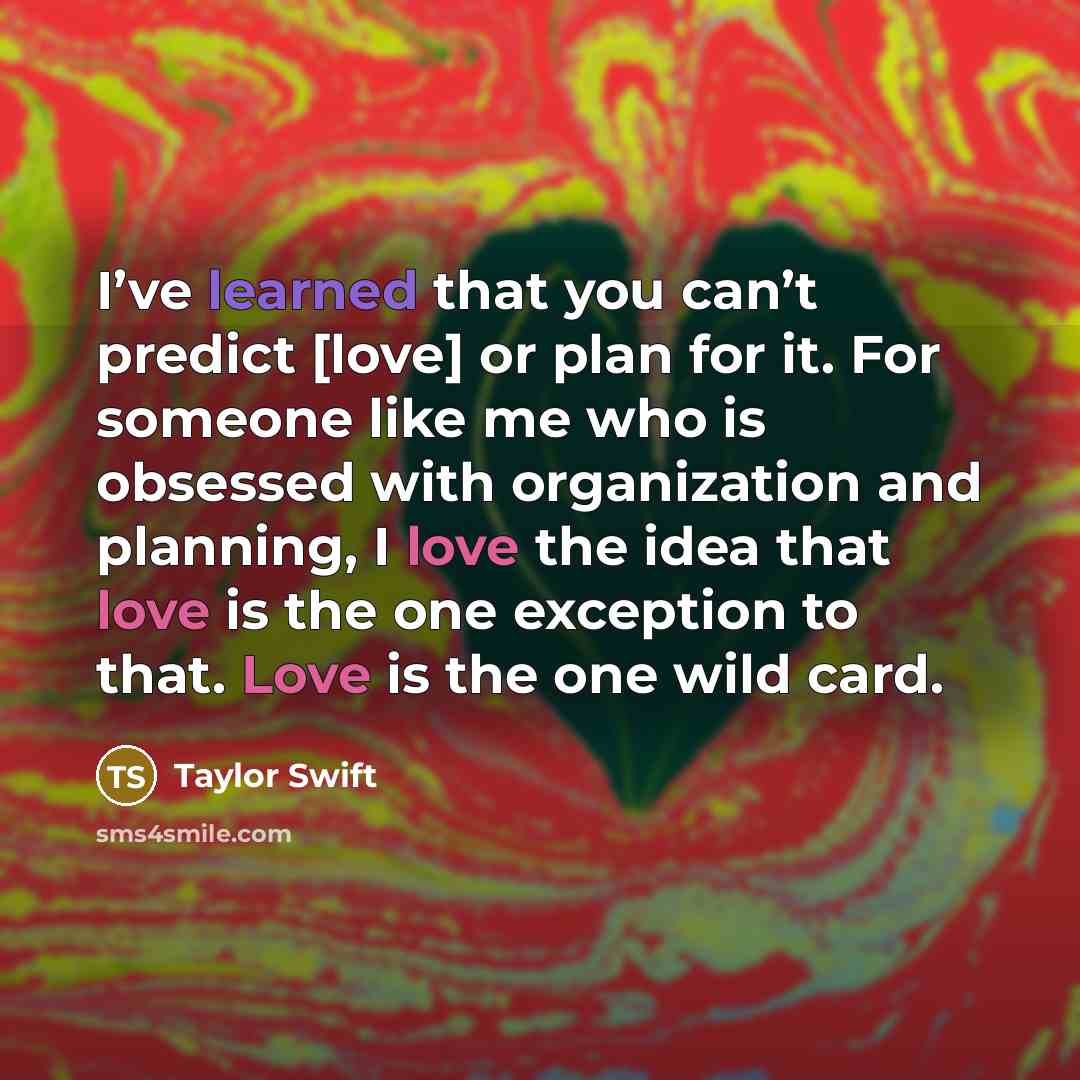“I’ve learned that you can’t predict [love] or plan for it. For someone like me who is obsessed with organization and planning, I love the idea that love is the one exception to that. Love is the one wild card.” quote by Taylor Swift