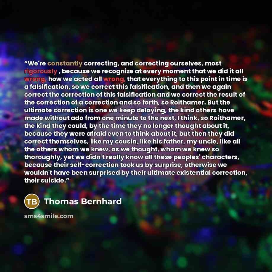 “We're constantly correcting, and correcting ourselves, most rigorously , because we recognize at every moment that we did it all wrong, how we acted all wrong, that everything to this point in time is a falsification, so we correct this falsification, and then we again correct the correction of…” quote by Thomas Bernhard