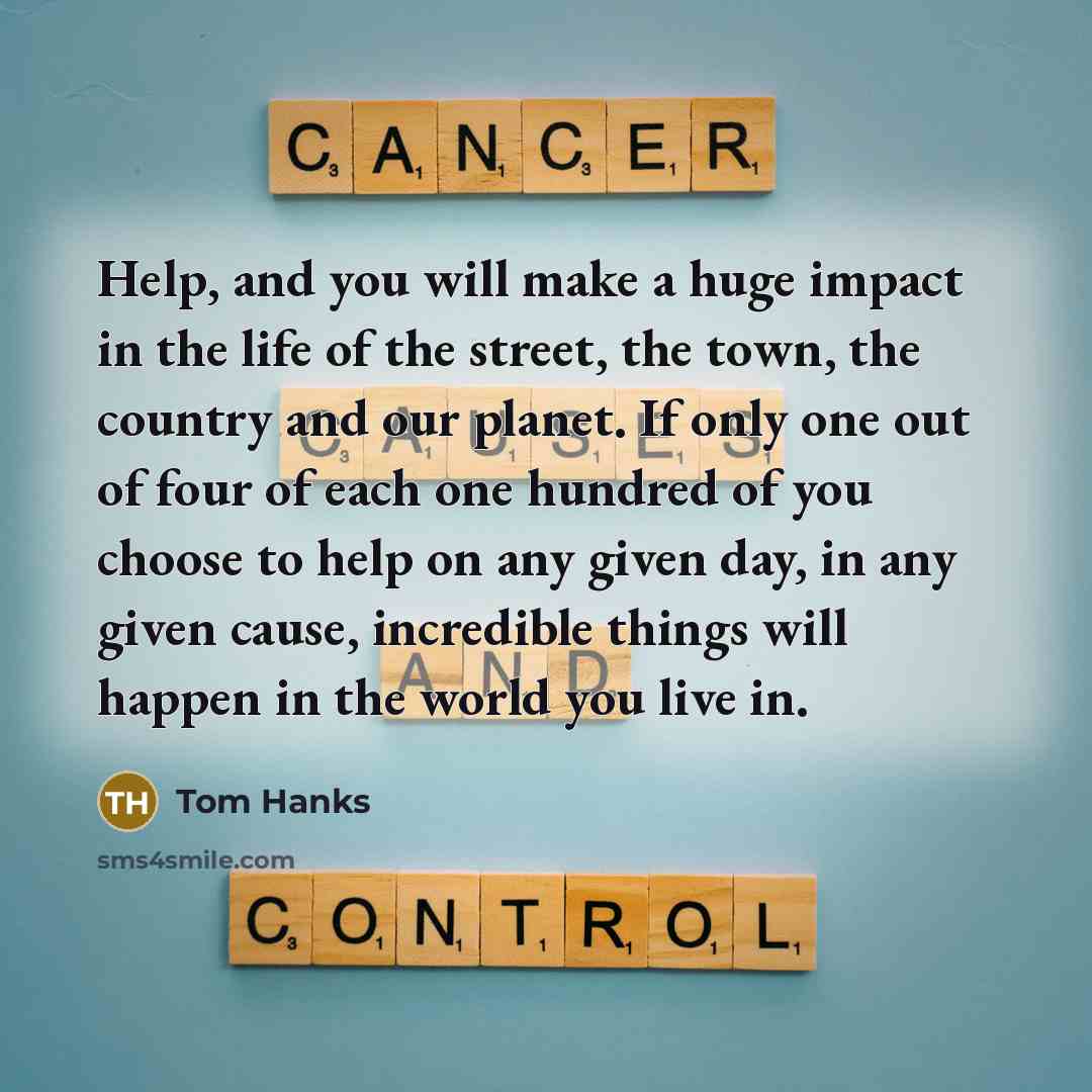 “Help, and you will make a huge impact in the life of the street, the town, the country and our planet. If only one out of four of each one hundred of you choose to help on any given day, in any given cause, incredible things will happen in the world you live in.” quote by Tom Hanks