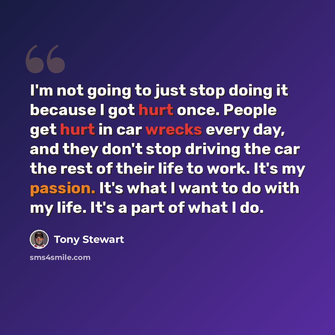 “I'm not going to just stop doing it because I got hurt once. People get hurt in car wrecks every day, and they don't stop driving the car the rest of their life to work. It's my passion. It's what I want to do with my life. It's a part of what I do.” quote by Tony Stewart