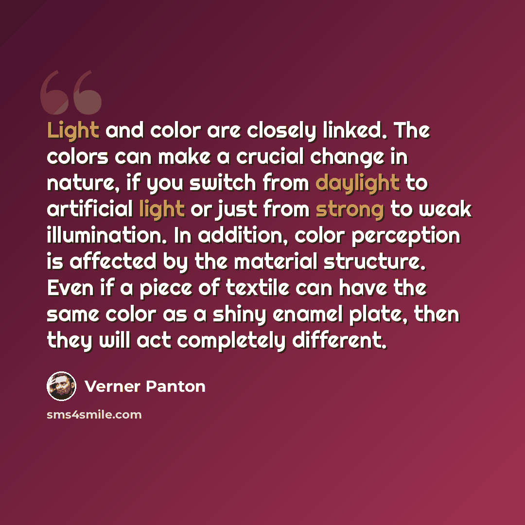 “Light and color are closely linked. The colors can make a crucial change in nature, if you switch from daylight to artificial light or just from strong to weak illumination. In addition, color perception is affected by the material structure. Even if a piece of textile can have the same color as a…” quote by Verner Panton