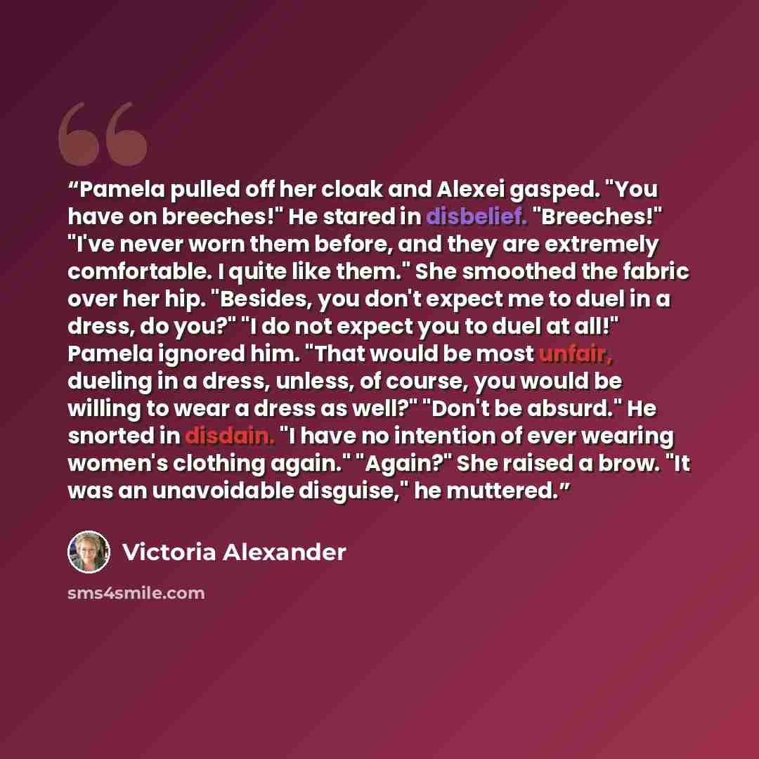 “Pamela pulled off her cloak and Alexei gasped. "You have on breeches!" He stared in disbelief. "Breeches!" "I've never worn them before, and they are extremely comfortable. I quite like them." She smoothed the fabric over her hip. "Besides, you don't expect me to duel in a dress, do you?" "I do…” quote by Victoria Alexander