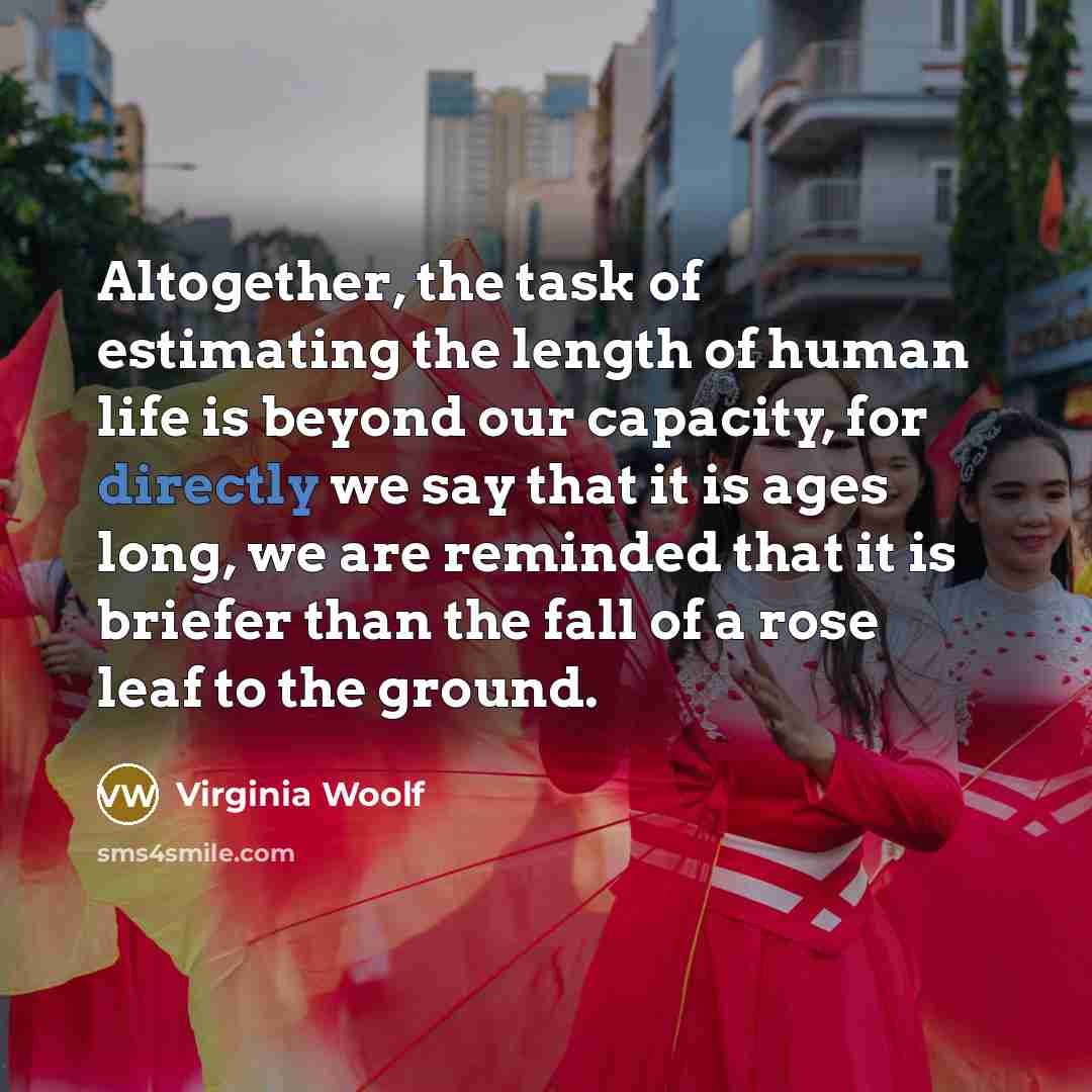 “Altogether, the task of estimating the length of human life is beyond our capacity, for directly we say that it is ages long, we are reminded that it is briefer than the fall of a rose leaf to the ground.” quote by Virginia Woolf