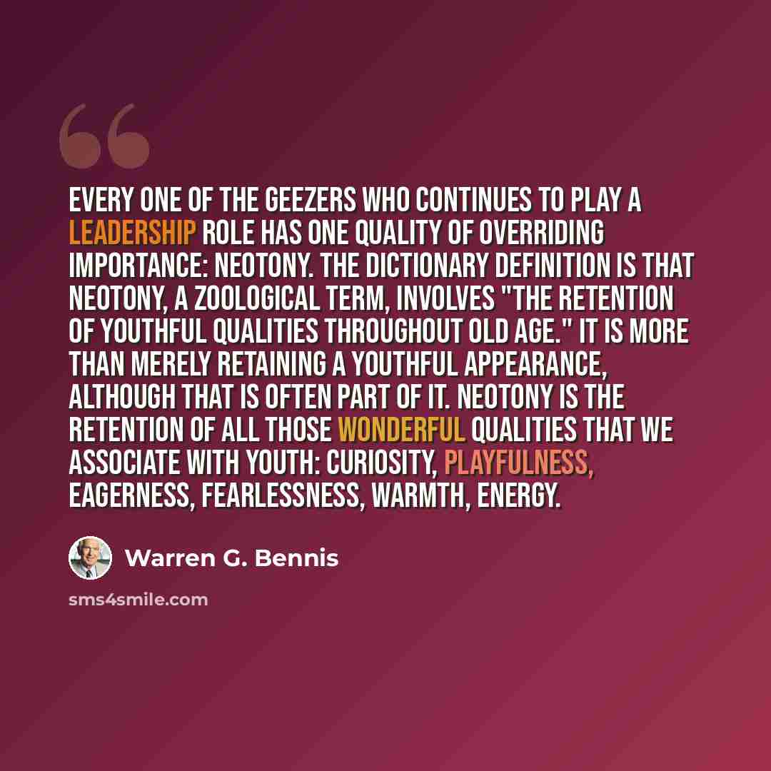 “Every one of the geezers who continues to play a leadership role has one quality of overriding importance: neotony. The dictionary definition is that neotony, a zoological term, involves "the retention of youthful qualities throughout old age." It is more than merely retaining a youthful…” quote by Warren G. Bennis