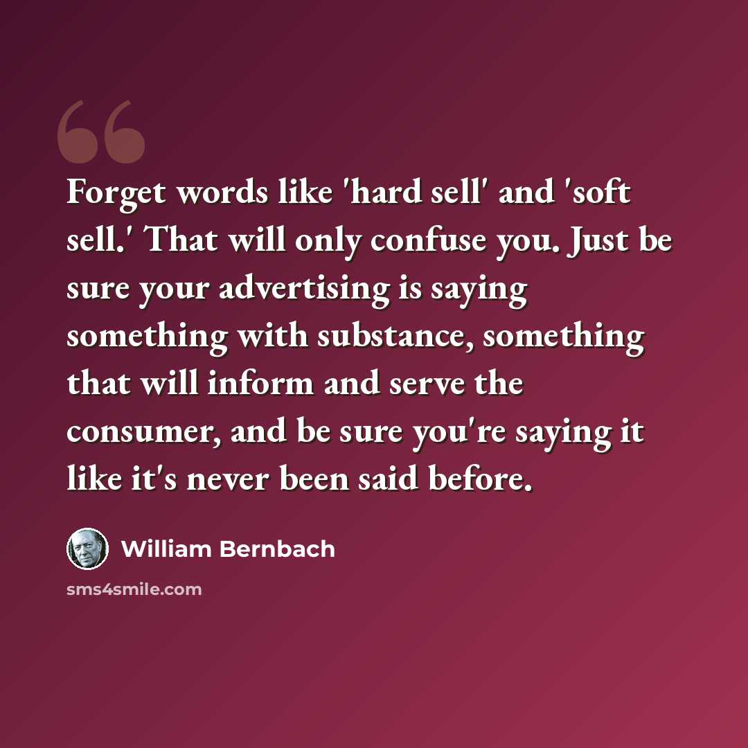 “Forget words like 'hard sell' and 'soft sell.' That will only confuse you. Just be sure your advertising is saying something with substance, something that will inform and serve the consumer, and be sure you're saying it like it's never been said before.” quote by William Bernbach