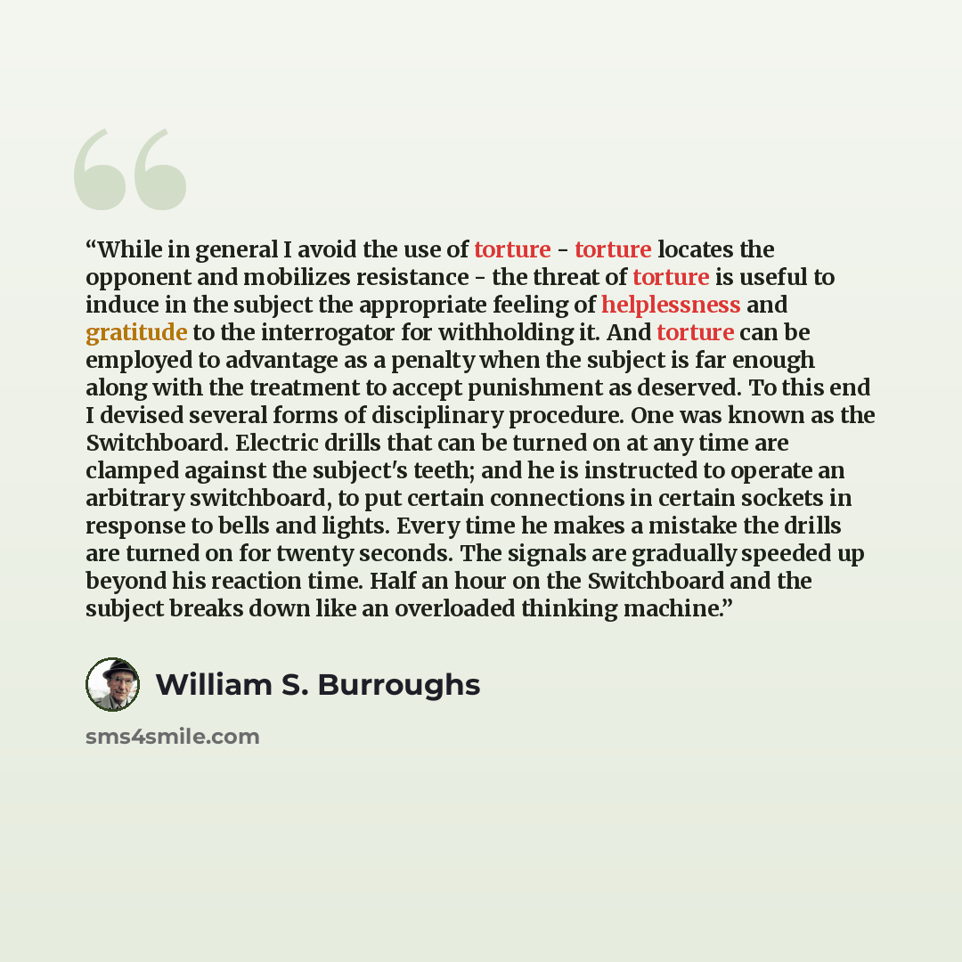 “While in general I avoid the use of torture - torture locates the opponent and mobilizes resistance - the threat of torture is useful to induce in the subject the appropriate feeling of helplessness and gratitude to the interrogator for withholding it. And torture can be employed to advantage as a…” quote by William S. Burroughs