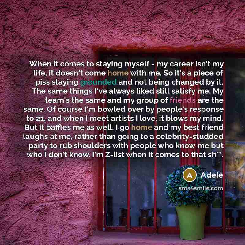“When it comes to staying myself - my career isn't my life, it doesn't come home with me. So it's a piece of piss staying grounded and not being changed by it. The same things I've always liked still satisfy me. My team's the same and my group of friends are the same. Of course I'm bowled over by…” quote by Adele