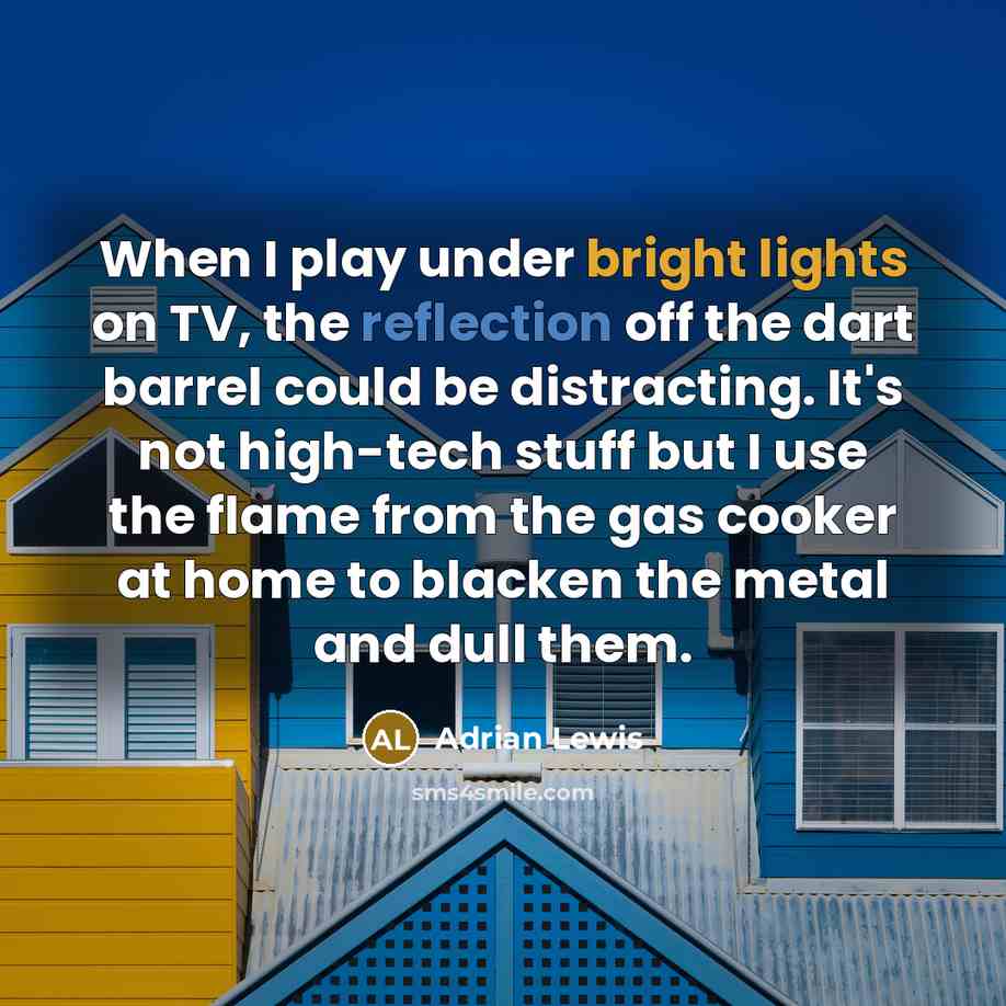 “When I play under bright lights on TV, the reflection off the dart barrel could be distracting. It's not high-tech stuff but I use the flame from the gas cooker at home to blacken the metal and dull them.” quote by Adrian Lewis