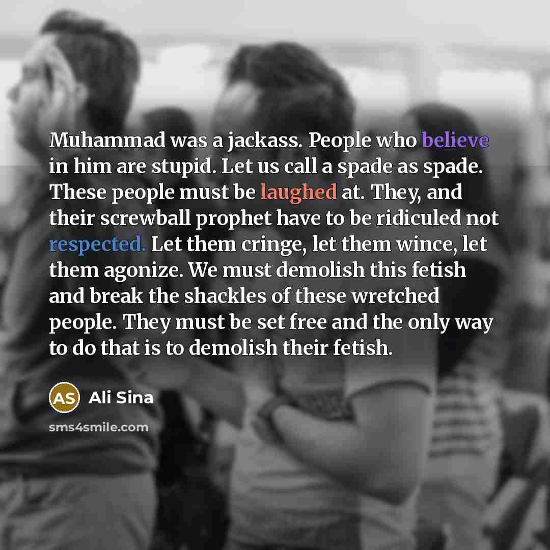 “Muhammad was a jackass. People who believe in him are stupid. Let us call a spade as spade. These people must be laughed at. They, and their screwball prophet have to be ridiculed not respected. Let them cringe, let them wince, let them agonize. We must demolish this fetish and break the shackles…” quote by Ali Sina