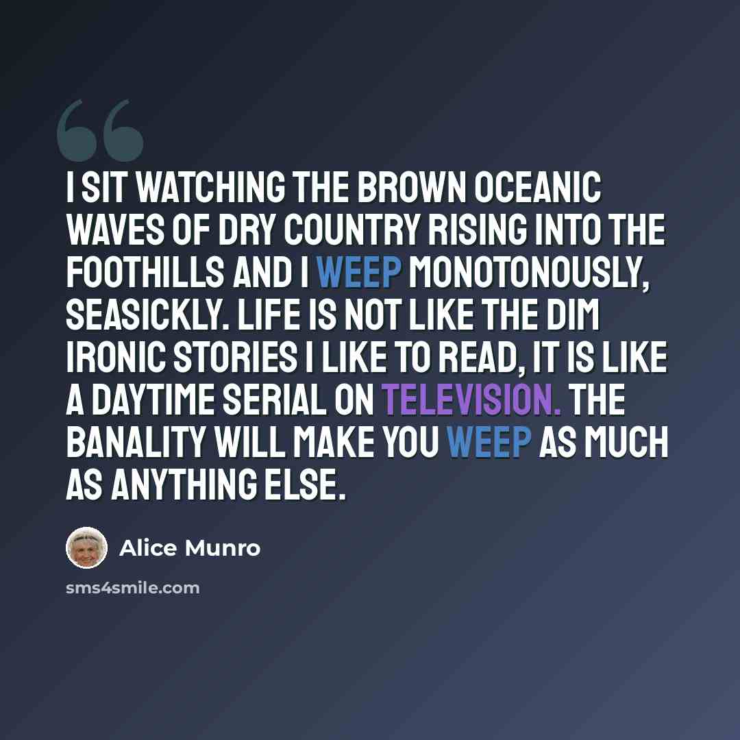 “I sit watching the brown oceanic waves of dry country rising into the foothills and I weep monotonously, seasickly. Life is not like the dim ironic stories I like to read, it is like a daytime serial on television. The banality will make you weep as much as anything else.” quote by Alice Munro