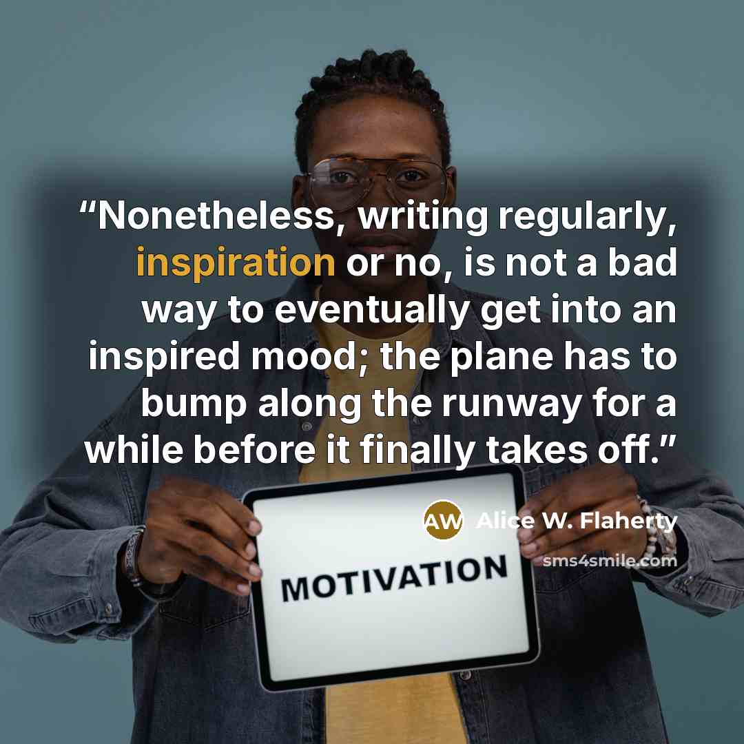 “Nonetheless, writing regularly, inspiration or no, is not a bad way to eventually get into an inspired mood; the plane has to bump along the runway for a while before it finally takes off.” quote by Alice W. Flaherty
