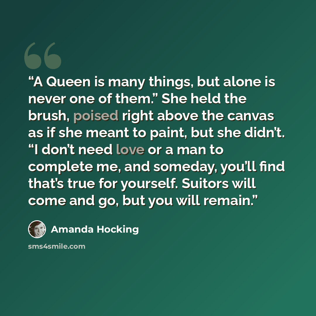 “A Queen is many things, but alone is never one of them.” She held the brush, poised right above the canvas as if she meant to paint, but she didn’t. “I don’t need love or a man to complete me, and someday, you’ll find that’s true for yourself. Suitors will come and go, but you will remain.” quote by Amanda Hocking