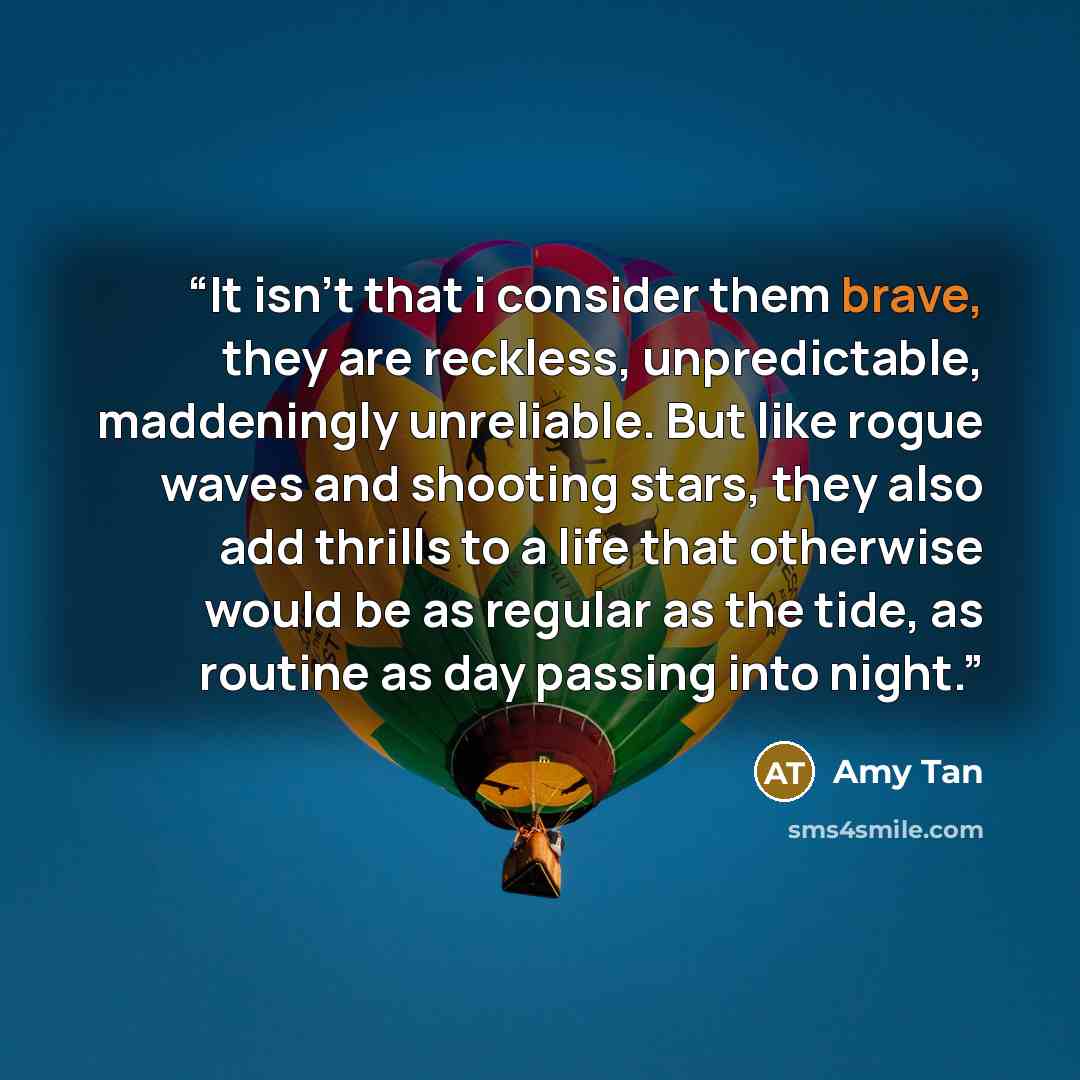 “It isn't that i consider them brave, they are reckless, unpredictable, maddeningly unreliable. But like rogue waves and shooting stars, they also add thrills to a life that otherwise would be as regular as the tide, as routine as day passing into night.” quote by Amy Tan