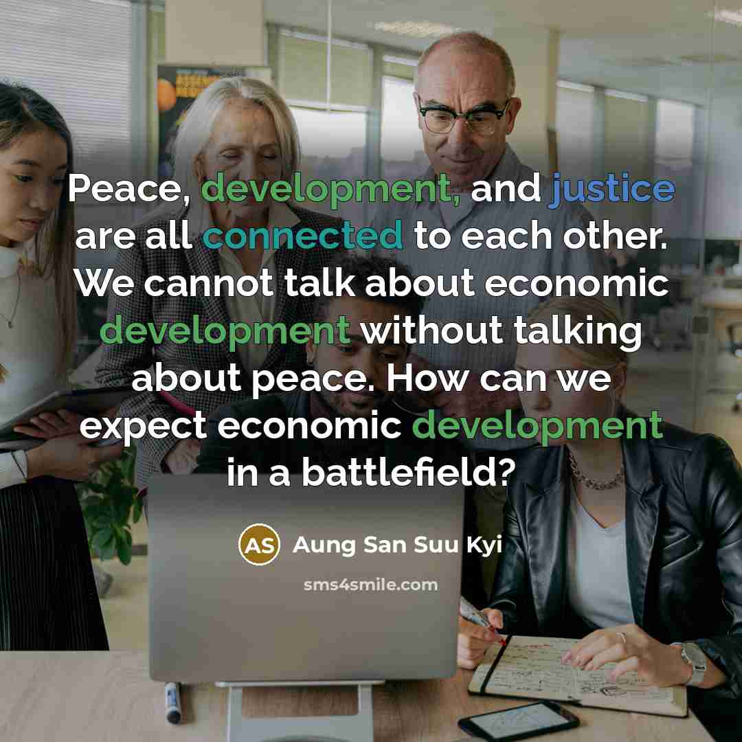 “Peace, development, and justice are all connected to each other. We cannot talk about economic development without talking about peace. How can we expect economic development in a battlefield?” quote by Aung San Suu Kyi