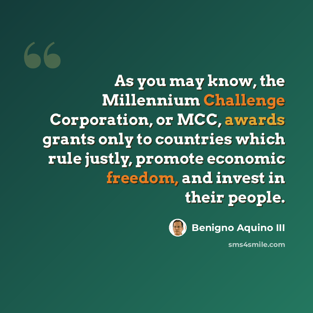 “As you may know, the Millennium Challenge Corporation, or MCC, awards grants only to countries which rule justly, promote economic freedom, and invest in their people.” quote by Benigno Aquino III