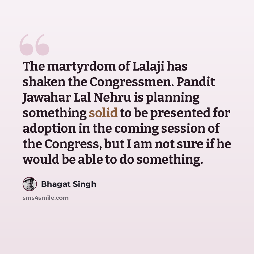 “The martyrdom of Lalaji has shaken the Congressmen. Pandit Jawahar Lal Nehru is planning something solid to be presented for adoption in the coming session of the Congress, but I am not sure if he would be able to do something.” quote by Bhagat Singh