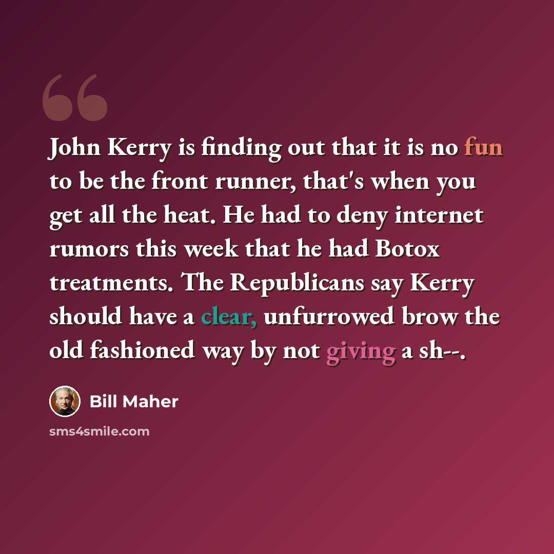 “John Kerry is finding out that it is no fun to be the front runner, that's when you get all the heat. He had to deny internet rumors this week that he had Botox treatments. The Republicans say Kerry should have a clear, unfurrowed brow the old fashioned way by not giving a sh--.” quote by Bill Maher