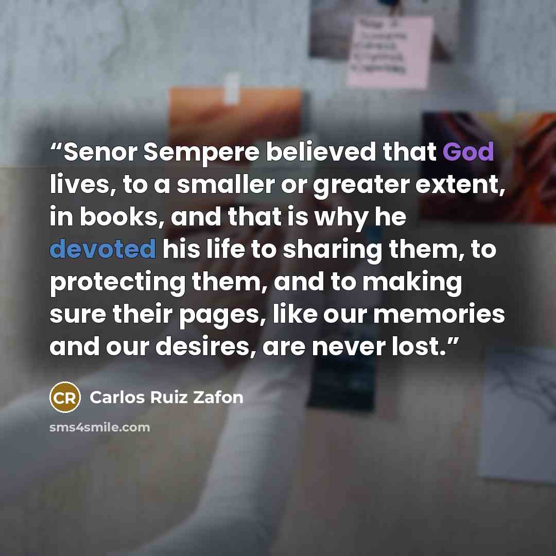“Senor Sempere believed that God lives, to a smaller or greater extent, in books, and that is why he devoted his life to sharing them, to protecting them, and to making sure their pages, like our memories and our desires, are never lost.” quote by Carlos Ruiz Zafón