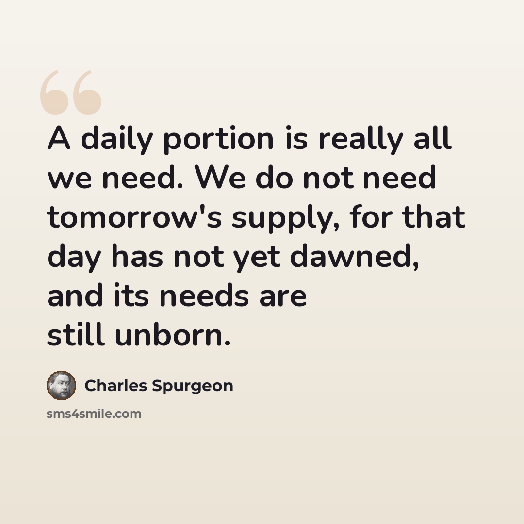 “A daily portion is really all we need. We do not need tomorrow's supply, for that day has not yet dawned, and its needs are still unborn.” quote by Charles Spurgeon