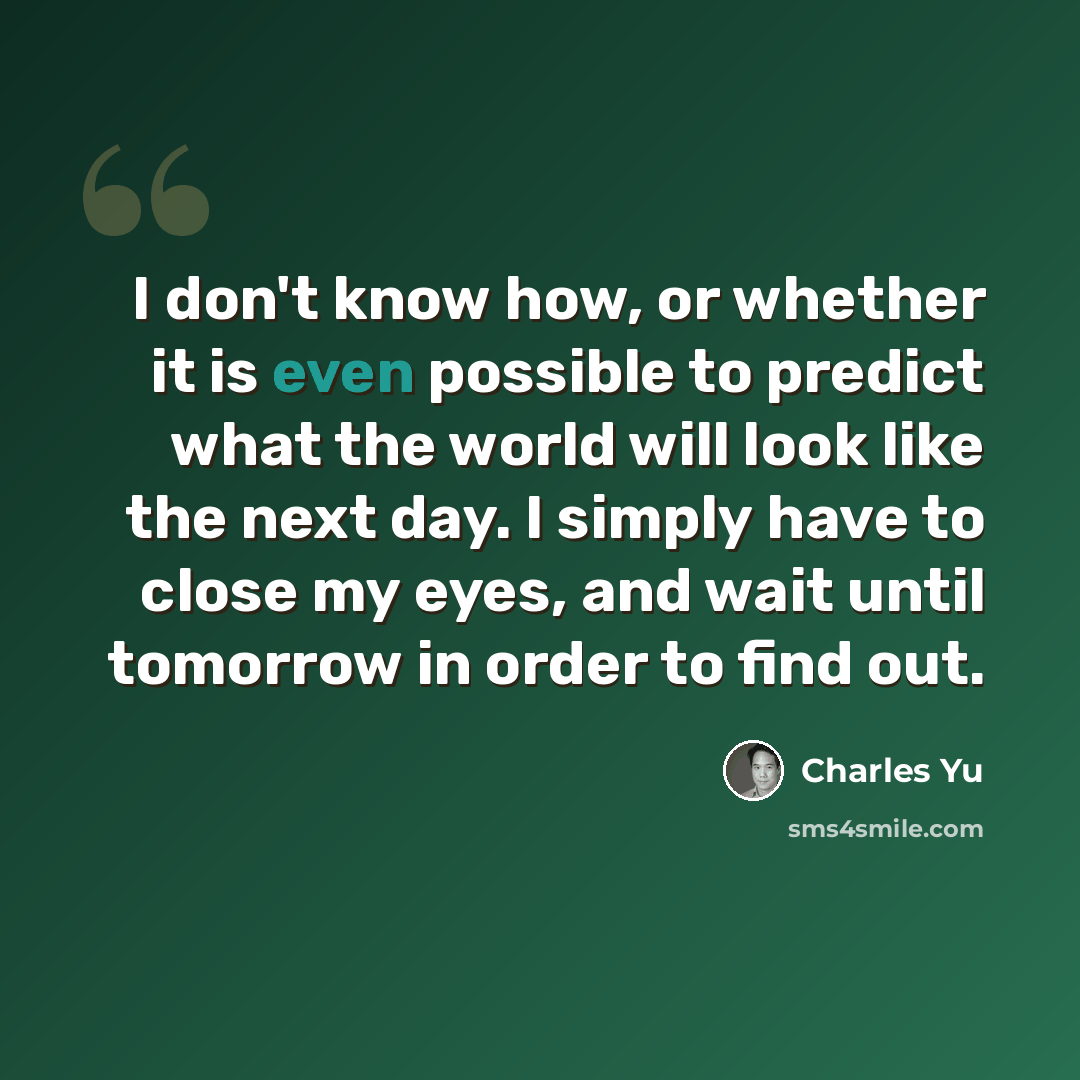 “I don't know how, or whether it is even possible to predict what the world will look like the next day. I simply have to close my eyes, and wait until tomorrow in order to find out.” quote by Charles Yu