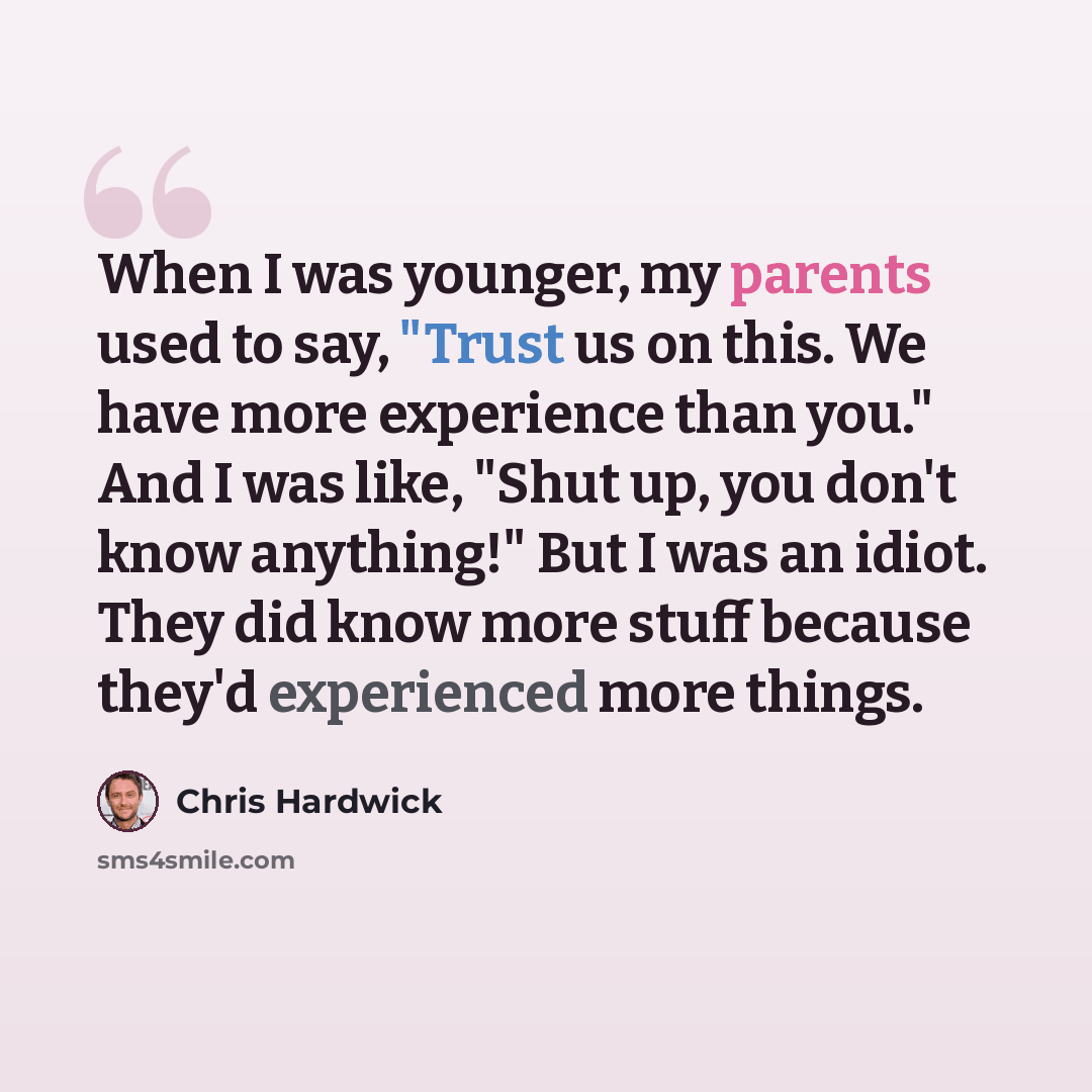“When I was younger, my parents used to say, "Trust us on this. We have more experience than you." And I was like, "Shut up, you don't know anything!" But I was an idiot. They did know more stuff because they'd experienced more things.” quote by Chris Hardwick