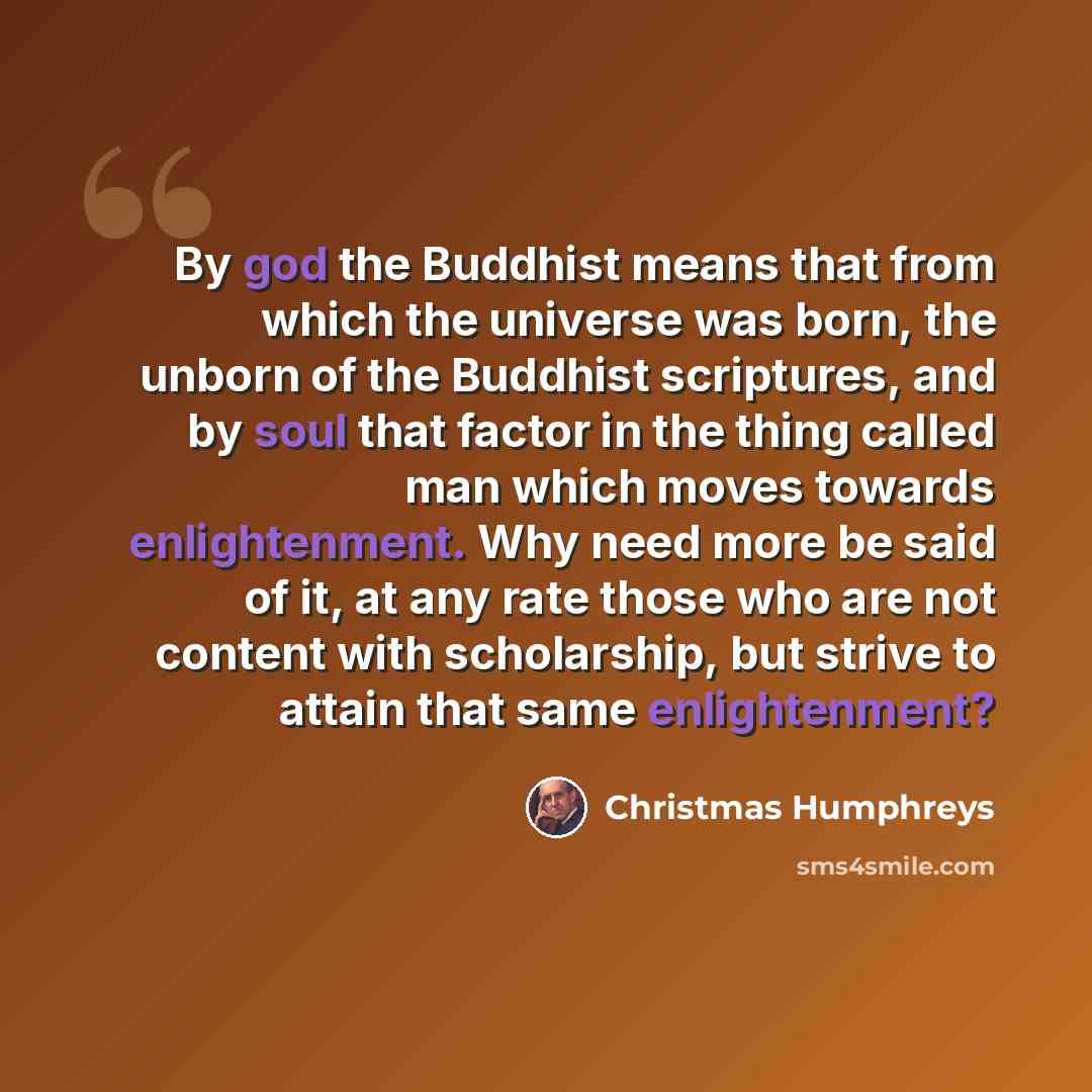 “By god the Buddhist means that from which the universe was born, the unborn of the Buddhist scriptures, and by soul that factor in the thing called man which moves towards enlightenment. Why need more be said of it, at any rate those who are not content with scholarship, but strive to attain that…” quote by Christmas Humphreys