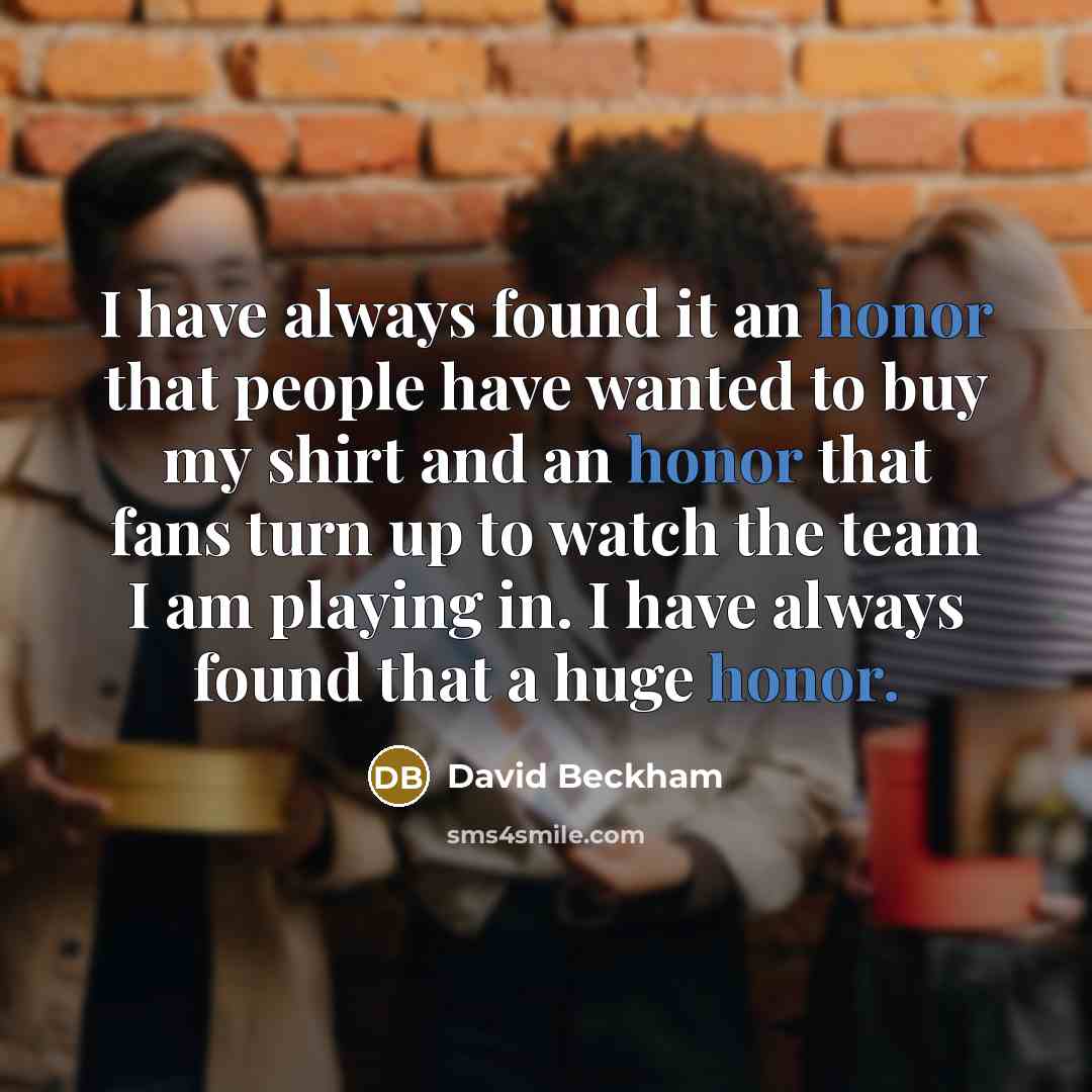 “I have always found it an honor that people have wanted to buy my shirt and an honor that fans turn up to watch the team I am playing in. I have always found that a huge honor.” quote by David Beckham