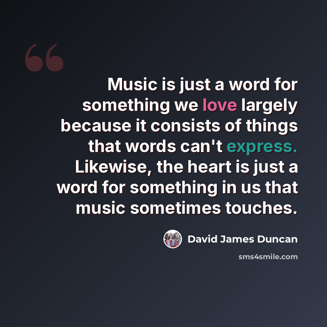 “Music is just a word for something we love largely because it consists of things that words can't express. Likewise, the heart is just a word for something in us that music sometimes touches.” quote by David James Duncan