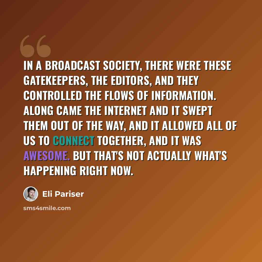 “In a broadcast society, there were these gatekeepers, the editors, and they controlled the flows of information. Along came the Internet and it swept them out of the way, and it allowed all of us to connect together, and it was awesome. But that's not actually what's happening right now.” quote by Eli Pariser