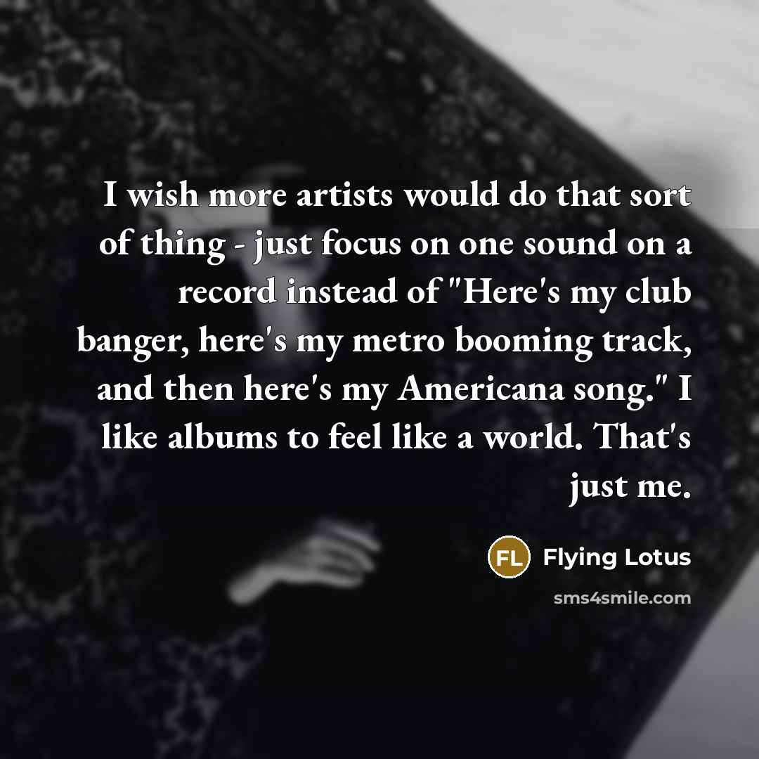 “I wish more artists would do that sort of thing - just focus on one sound on a record instead of "Here's my club banger, here's my metro booming track, and then here's my Americana song." I like albums to feel like a world. That's just me.” quote by Flying Lotus