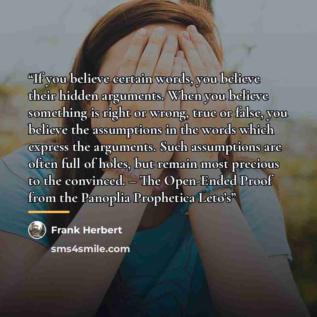 “If you believe certain words, you believe their hidden arguments. When you believe something is right or wrong, true or false, you believe the assumptions in the words which express the arguments. Such assumptions are often full of holes, but remain most precious to the convinced. – The Open-Ended…” quote by Frank Herbert