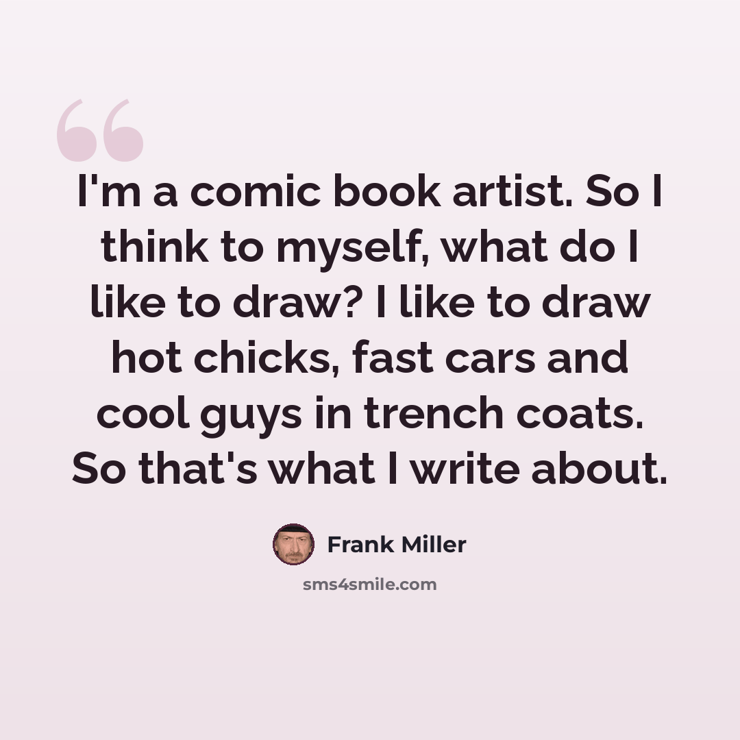 “I'm a comic book artist. So I think to myself, what do I like to draw? I like to draw hot chicks, fast cars and cool guys in trench coats. So that's what I write about.” quote by Frank Miller