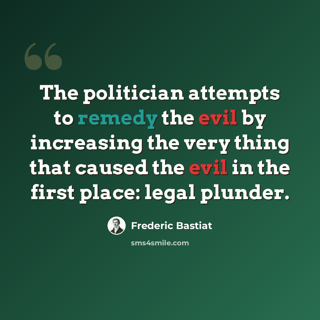 “The politician attempts to remedy the evil by increasing the very thing that caused the evil in the first place: legal plunder.” quote by Frederic Bastiat