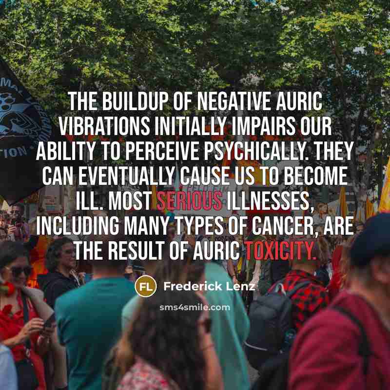 “The buildup of negative auric vibrations initially impairs our ability to perceive psychically. They can eventually cause us to become ill. Most serious illnesses, including many types of cancer, are the result of auric toxicity.” quote by Frederick Lenz