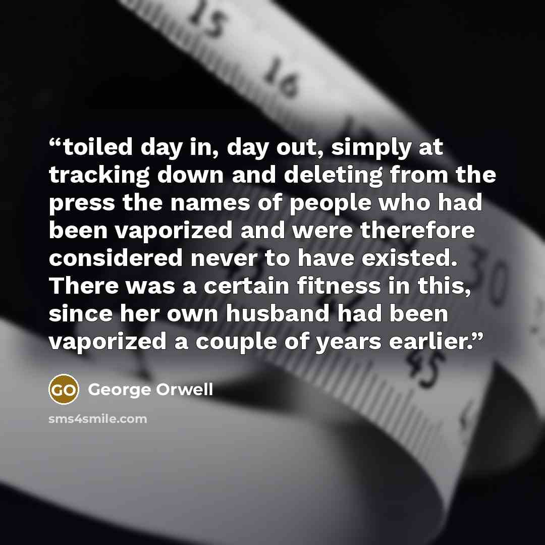 “toiled day in, day out, simply at tracking down and deleting from the press the names of people who had been vaporized and were therefore considered never to have existed. There was a certain fitness in this, since her own husband had been vaporized a couple of years earlier.” quote by George Orwell