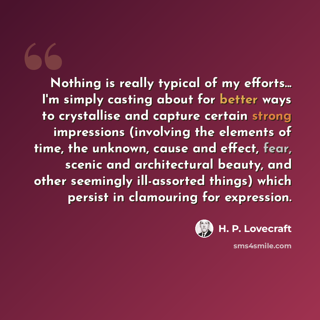 “Nothing is really typical of my efforts... I'm simply casting about for better ways to crystallise and capture certain strong impressions (involving the elements of time, the unknown, cause and effect, fear, scenic and architectural beauty, and other seemingly ill-assorted things) which persist in…” quote by H. P. Lovecraft