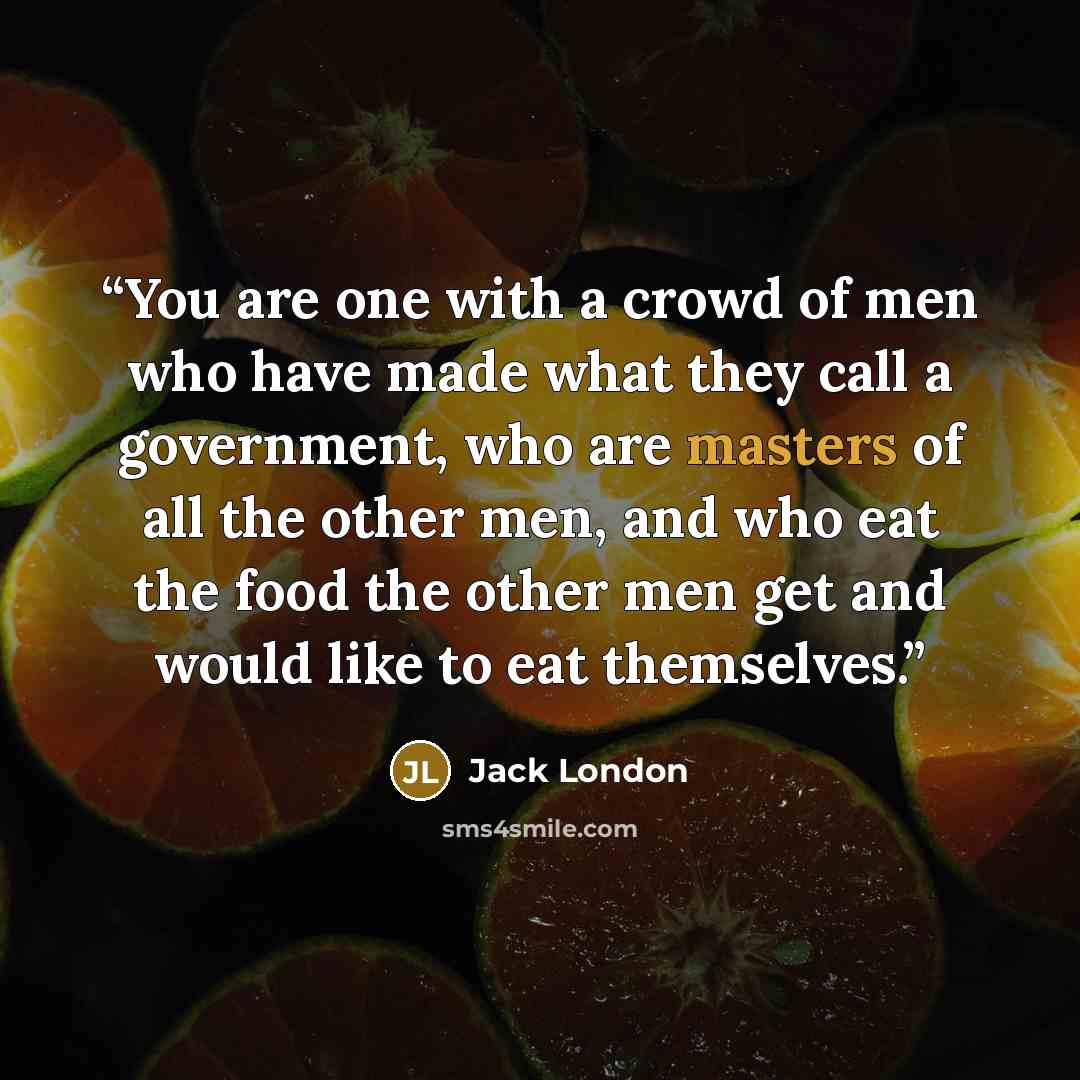 “You are one with a crowd of men who have made what they call a government, who are masters of all the other men, and who eat the food the other men get and would like to eat themselves.” quote by Jack London