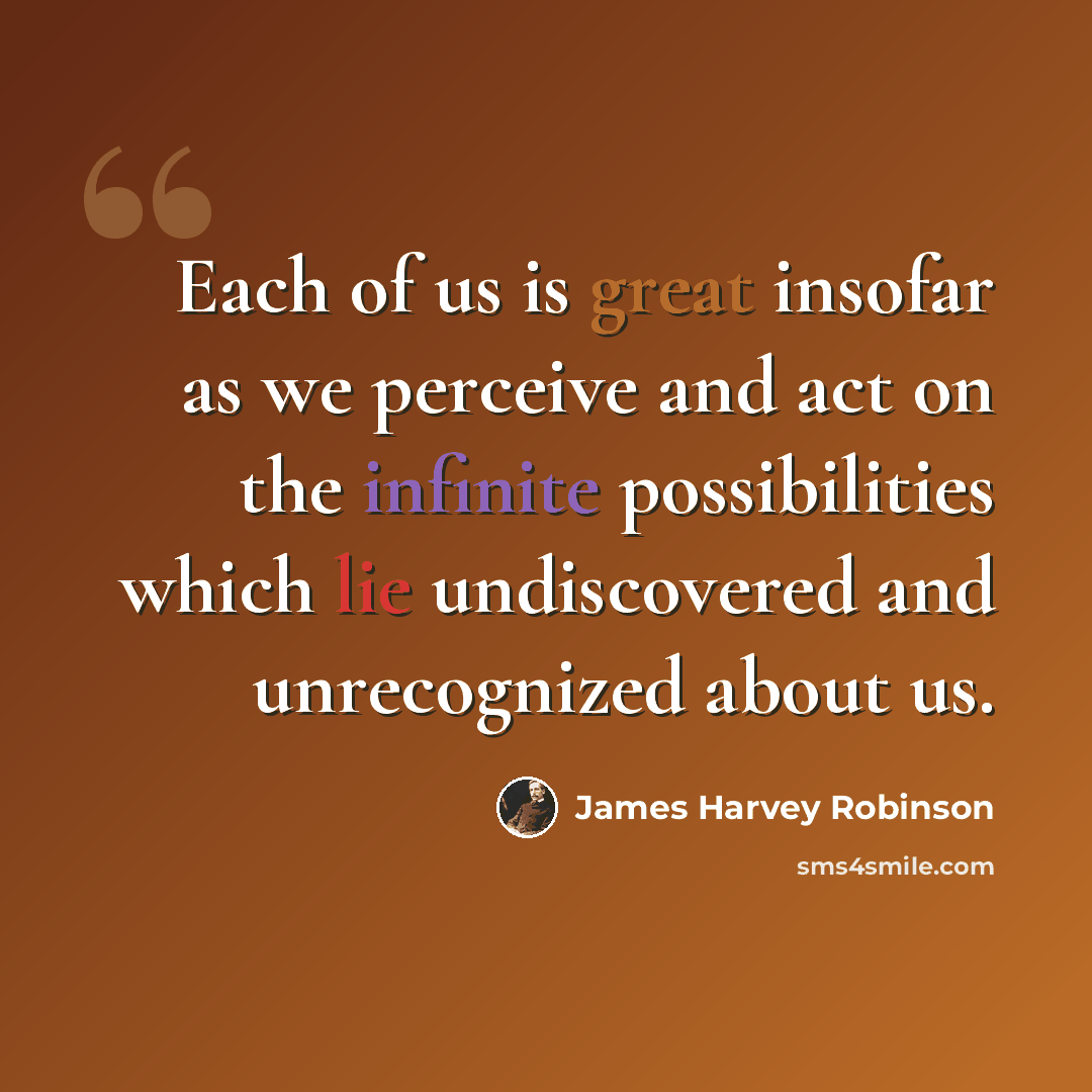 “Each of us is great insofar as we perceive and act on the infinite possibilities which lie undiscovered and unrecognized about us.” quote by James Harvey Robinson