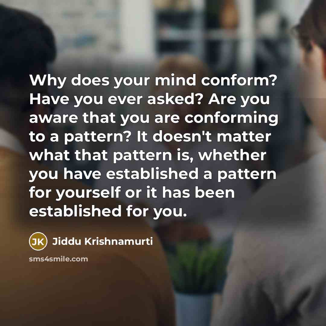 “Why does your mind conform? Have you ever asked? Are you aware that you are conforming to a pattern? It doesn't matter what that pattern is, whether you have established a pattern for yourself or it has been established for you.” quote by Jiddu Krishnamurti